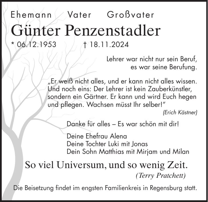 Ehemann Vater Großvater Günter Penzenstadler * 06.12.1953 + 18.11.2024 Lehrer war nicht nur sein Beruf, es war seine Berufung. 'Er weiß nicht alles, und er kann nicht alles wissen. Und noch eins: Der Lehrer ist kein Zauberkünstler, sondern ein Gärtner. Er kann und wird Euch hegen und pflegen. Wachsen müsst Ihr selber!' (Erich Kästner) Danke für alles - Es war schön mit dir! Deine Ehefrau Alena Deine Tochter Luki mit Jonas Dein Sohn Matthias mit Mirjam und Milan So viel Universum, und so wenig Zeit. (Terry Pratchett) Die Beisetzung findet im engsten Familienkreis in Regensburg statt. 