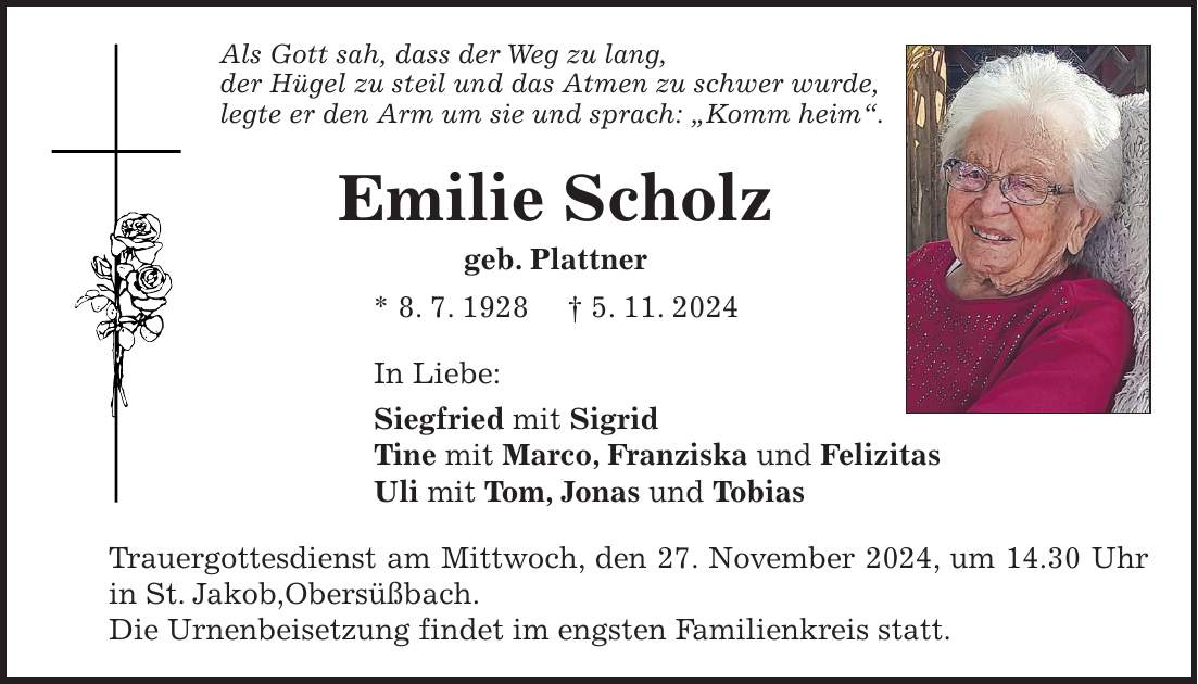 Als Gott sah, dass der Weg zu lang, der Hügel zu steil und das Atmen zu schwer wurde, legte er den Arm um sie und sprach: 'Komm heim'. Emilie Scholz geb. Plattner * 8. 7. 1928 + 5. 11. 2024 In Liebe: Siegfried mit Sigrid Tine mit Marco, Franziska und Felizitas Uli mit Tom, Jonas und Tobias Trauergottesdienst am Mittwoch, den 27. November 2024, um 14.30 Uhr in St. Jakob,Obersüßbach. Die Urnenbeisetzung findet im engsten Familienkreis statt.