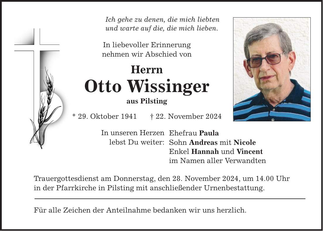 Ich gehe zu denen, die mich liebten und warte auf die, die mich lieben. In liebevoller Erinnerung nehmen wir Abschied von Herrn Otto Wissinger aus Pilsting * 29. Oktober 1941 _ 22. November 2024 In unseren Herzen lebst Du weiter: Ehefrau Paula Sohn Andreas mit Nicole Enkel Hannah und Vincent im Namen aller Verwandten Trauergottesdienst am Donnerstag, den 28. November 2024, um 14.00 Uhr in der Pfarrkirche in Pilsting mit anschließender Urnenbestattung. Für alle Zeichen der Anteilnahme bedanken wir uns herzlich.