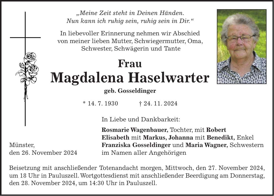 'Meine Zeit steht in Deinen Händen. Nun kann ich ruhig sein, ruhig sein in Dir.' In liebevoller Erinnerung nehmen wir Abschied von meiner lieben Mutter, Schwiegermutter, Oma, Schwester, Schwägerin und Tante Frau Magdalena Haselwarter geb. Gosseldinger * 14. 7. 1930 + 24. 11. 2024 In Liebe und Dankbarkeit: Rosmarie Wagenbauer, Tochter, mit Robert Elisabeth mit Markus, Johanna mit Benedikt, Enkel Münster, Franziska Gosseldinger und Maria Wagner, Schwestern den 26. November 2024 im Namen aller Angehörigen Beisetzung mit anschließender Totenandacht morgen, Mittwoch, den 27. November 2024, um 18 Uhr in Pauluszell. Wortgottesdienst mit anschließender Beerdigung am Donnerstag, den 28. November 2024, um 14:30 Uhr in Pauluszell.