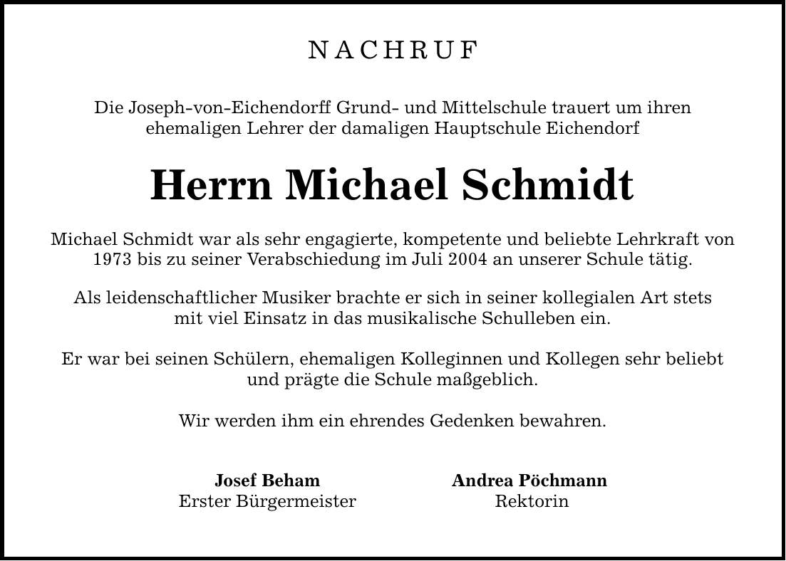 NACHRUFDie Joseph-von-Eichendorff Grund- und Mittelschule trauert um ihrenehemaligen Lehrer der damaligen Hauptschule EichendorfHerrn Michael SchmidtMichael Schmidt war als sehr engagierte, kompetente und beliebte Lehrkraft von1973 bis zu seiner Verabschiedung im Juli 2004 an unserer Schule tätig.Als leidenschaftlicher Musiker brachte er sich in seiner kollegialen Art stetsmit viel Einsatz in das musikalische Schulleben ein.Er war bei seinen Schülern, ehemaligen Kolleginnen und Kollegen sehr beliebtund prägte die Schule maßgeblich.Wir werden ihm ein ehrendes Gedenken bewahren. Josef Beham Andrea Pöchmann Erster Bürgermeister Rektorin