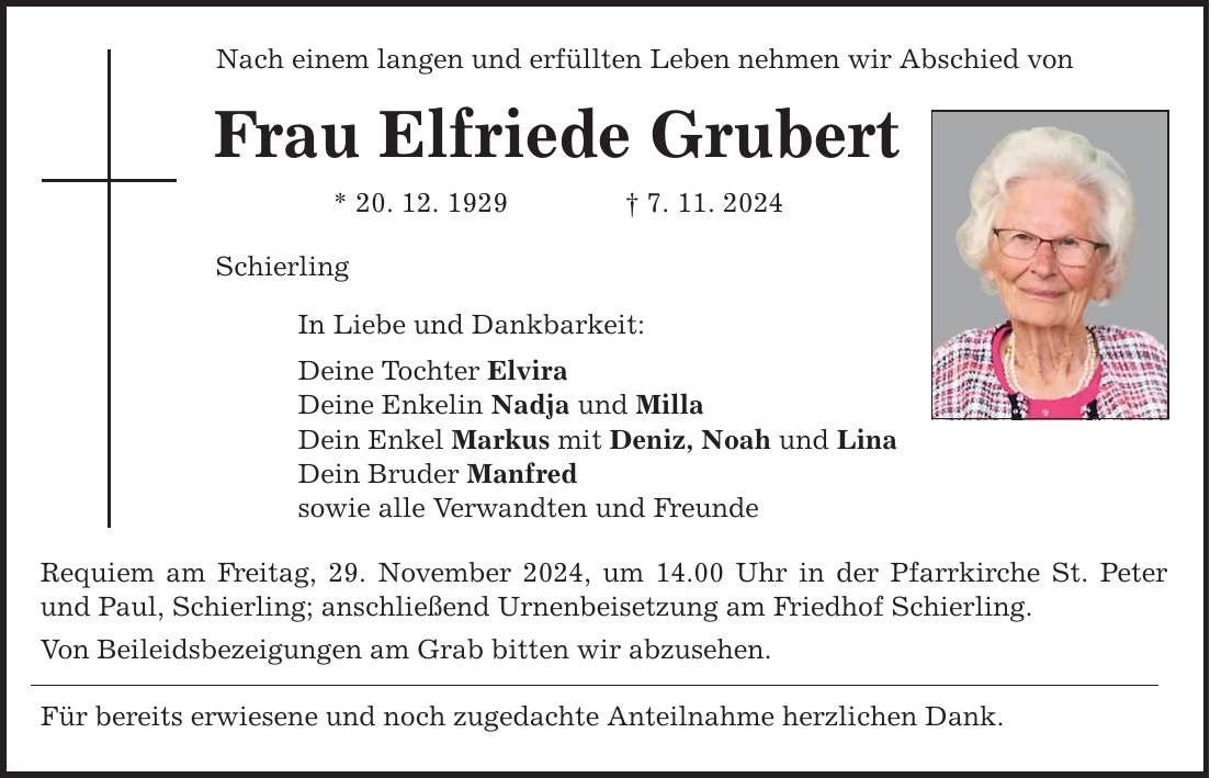 Nach einem langen und erfüllten Leben nehmen wir Abschied von Frau Elfriede Grubert * 20. 12. 1929 _ 7. 11. 2024 Schierling In Liebe und Dankbarkeit: Deine Tochter Elvira Deine Enkelin Nadja und Milla Dein Enkel Markus mit Deniz, Noah und Lina Dein Bruder Manfred sowie alle Verwandten und Freunde Requiem am Freitag, 29. November 2024, um 14.00 Uhr in der Pfarrkirche St. Peter und Paul, Schierling; anschließend Urnenbeisetzung am Friedhof Schierling. Von Beileidsbezeigungen am Grab bitten wir abzusehen. Für bereits erwiesene und noch zugedachte Anteilnahme herzlichen Dank.