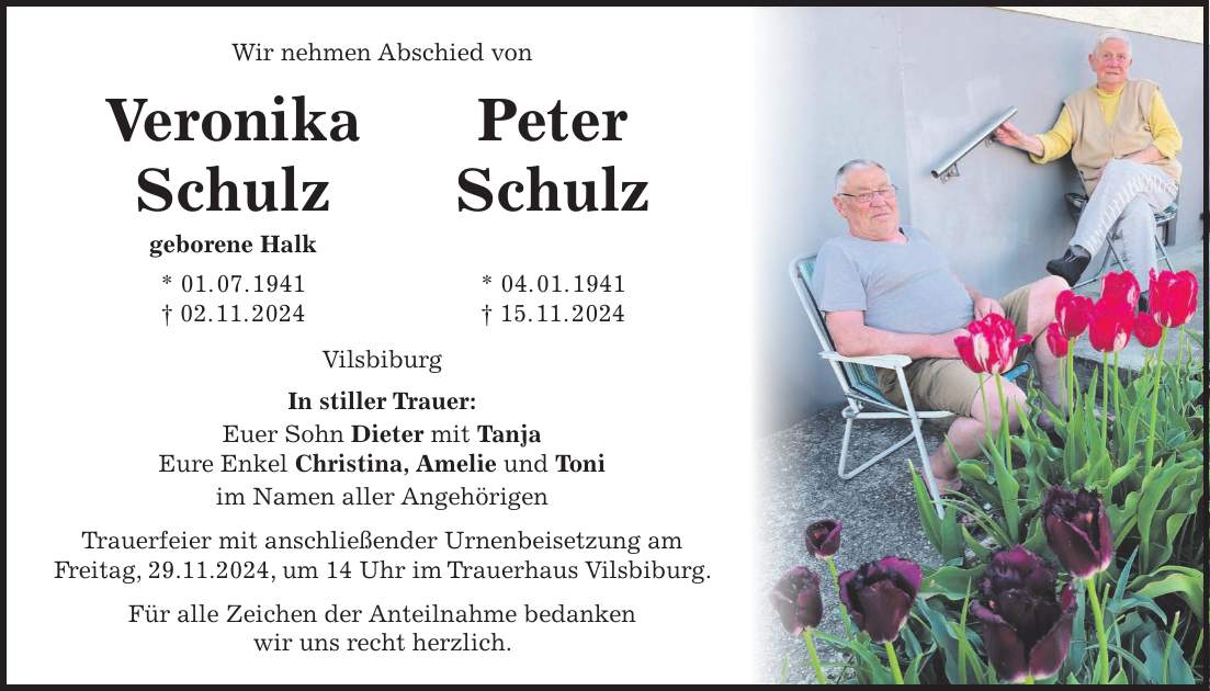 Wir nehmen Abschied von Veronika Peter Schulz Schulz geborene Halk * 01. 07. 1941 * 04. 01. 1941 + 02. 11. 2024 + 15. 11. 2024 Vilsbiburg In stiller Trauer: Euer Sohn Dieter mit Tanja Eure Enkel Christina, Amelie und Toni im Namen aller Angehörigen Trauerfeier mit anschließender Urnenbeisetzung am Freitag, 29.11.2024, um 14 Uhr im Trauerhaus Vilsbiburg. Für alle Zeichen der Anteilnahme bedanken wir uns recht herzlich. Wir nehmen Abschied von Veronika Schulz geborene Halk * 1.7.1941 +2.11.2024 Peter Schulz * 04.1.1941 + 15.11.2024 Vilsbiburg In stiller Trauer: Euer Sohn Dieter mit Tanja Eure Enkel Christina, Amelie und Toni Im Namen aller Angehörigen Trauerfeier mit anschließender Urnenbeisetzung am Freitag, den 29.11.2024 um 14 Uhr Trauerhaus Vilsbiburg. Für alle Zeichen der Anteilnahme bedanken wir uns recht herzlich. 