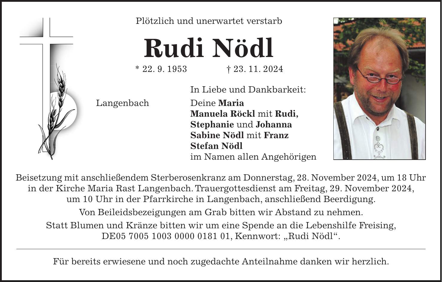 Plötzlich und unerwartet verstarb Rudi Nödl * 22. 9. 1953 + 23. 11. 2024 In Liebe und Dankbarkeit: Langenbach Deine Maria Manuela Röckl mit Rudi, Stephanie und Johanna Sabine Nödl mit Franz Stefan Nödl im Namen allen Angehörigen Beisetzung mit anschließendem Sterberosenkranz am Donnerstag, 28. November 2024, um 18 Uhr in der Kirche Maria Rast Langenbach. Trauergottesdienst am Freitag, 29. November 2024, um 10 Uhr in der Pfarrkirche in Langenbach, anschließend Beerdigung. Von Beileidsbezeigungen am Grab bitten wir Abstand zu nehmen. Statt Blumen und Kränze bitten wir um eine Spende an die Lebenshilfe Freising, DE***, Kennwort: 'Rudi Nödl'. Für bereits erwiesene und noch zugedachte Anteilnahme danken wir herzlich.