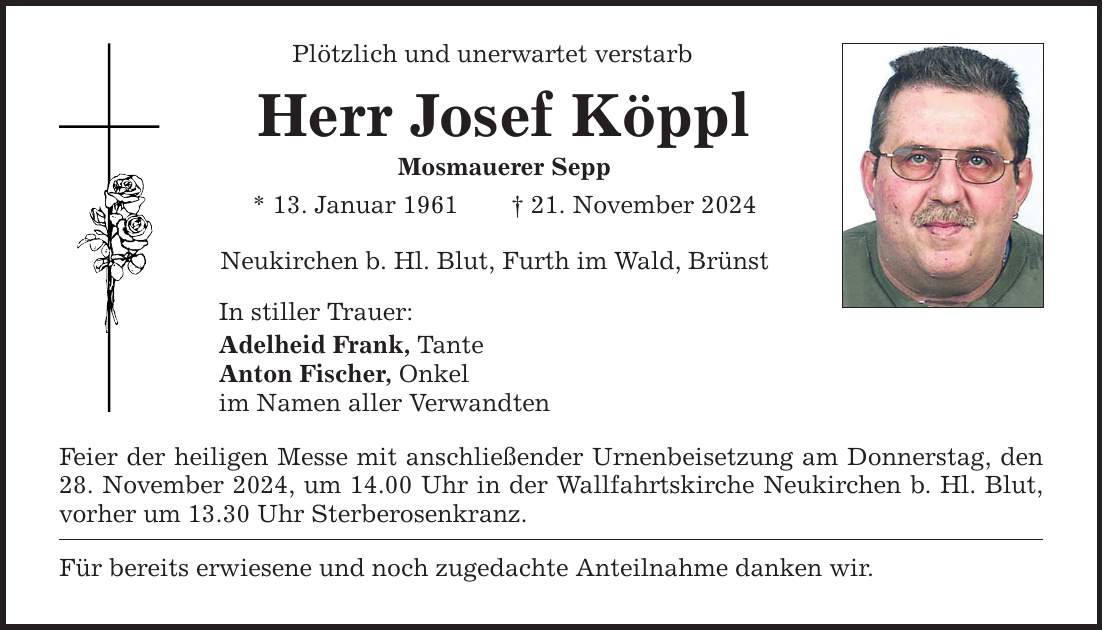 Plötzlich und unerwartet verstarbHerr Josef KöpplMosmauerer Sepp* 13. Januar 1961 _ 21. November 2024 Neukirchen b. Hl. Blut, Furth im Wald, BrünstIn stiller Trauer:Adelheid Frank, TanteAnton Fischer, Onkelim Namen aller VerwandtenFeier der heiligen Messe mit anschließender Urnenbeisetzung am Donnerstag, den28. November 2024, um 14.00 Uhr in der Wallfahrtskirche Neukirchen b. Hl. Blut, vorher um 13.30 Uhr Sterberosenkranz. Für bereits erwiesene und noch zugedachte Anteilnahme danken wir.