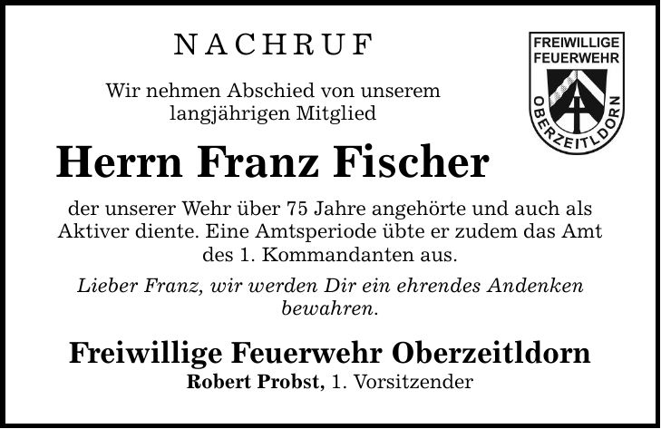 NACHRUF Wir nehmen Abschied von unserem langjährigen Mitglied Herrn Franz Fischer der unserer Wehr über 75 Jahre angehörte und auch als Aktiver diente. Eine Amtsperiode übte er zudem das Amt des 1. Kommandanten aus. Lieber Franz, wir werden Dir ein ehrendes Andenken bewahren. Freiwillige Feuerwehr Oberzeitldorn Robert Probst, 1. Vorsitzender