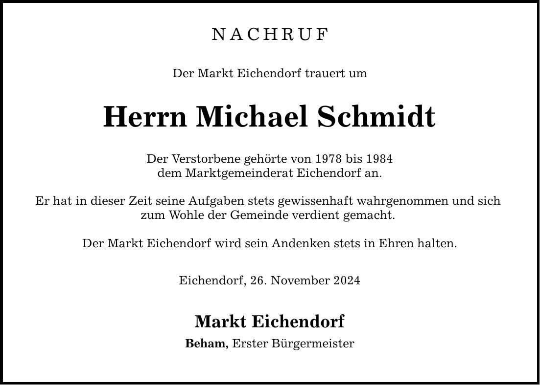 NACHRUF Der Markt Eichendorf trauert um Herrn Michael Schmidt Der Verstorbene gehörte von 1978 bis 1984 dem Marktgemeinderat Eichendorf an. Er hat in dieser Zeit seine Aufgaben stets gewissenhaft wahrgenommen und sich zum Wohle der Gemeinde verdient gemacht. Der Markt Eichendorf wird sein Andenken stets in Ehren halten. Eichendorf, 26. November 2024 Markt Eichendorf Beham, Erster Bürgermeister