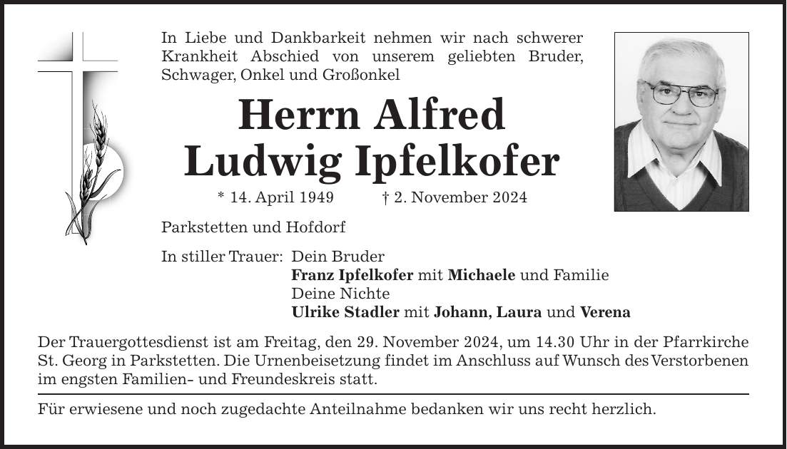 In Liebe und Dankbarkeit nehmen wir nach schwerer Krankheit Abschied von unserem geliebten Bruder, Schwager, Onkel und Großonkel Herrn Alfred Ludwig Ipfelkofer * 14. April 1949 + 2. November 2024 Parkstetten und Hofdorf In stiller Trauer: Dein Bruder Franz Ipfelkofer mit Michaele und Familie Deine Nichte Ulrike Stadler mit Johann, Laura und Verena Der Trauergottesdienst ist am Freitag, den 29. November 2024, um 14.30 Uhr in der Pfarrkirche St. Georg in Parkstetten. Die Urnenbeisetzung findet im Anschluss auf Wunsch des Verstorbenen im engsten Familien- und Freundeskreis statt. Für erwiesene und noch zugedachte Anteilnahme bedanken wir uns recht herzlich.