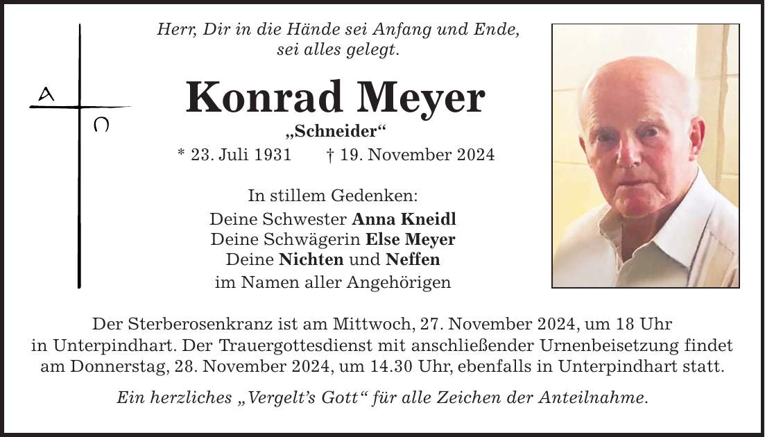  Herr, Dir in die Hände sei Anfang und Ende, sei alles gelegt. Konrad Meyer 'Schneider' * 23. Juli 1931 + 19. November 2024 In stillem Gedenken: Deine Schwester Anna Kneidl Deine Schwägerin Else Meyer Deine Nichten und Neffen im Namen aller Angehörigen Der Sterberosenkranz ist am Mittwoch, 27. November 2024, um 18 Uhr in Unterpindhart. Der Trauergottesdienst mit anschließender Urnenbeisetzung findet am Donnerstag, 28. November 2024, um 14.30 Uhr, ebenfalls in Unterpindhart statt. Ein herzliches 'Vergelt's Gott' für alle Zeichen der Anteilnahme.