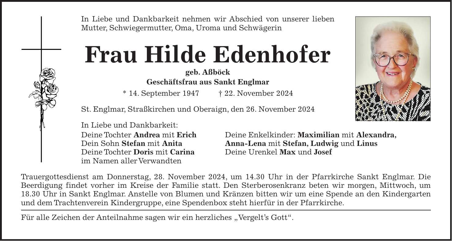 In Liebe und Dankbarkeit nehmen wir Abschied von unserer lieben Mutter, Schwiegermutter, Oma, Uroma und Schwägerin Frau Hilde Edenhofer geb. Aßböck Geschäftsfrau aus Sankt Englmar * 14. September 1947 + 22. November 2024 St. Englmar, Straßkirchen und Oberaign, den 26. November 2024 In Liebe und Dankbarkeit: Deine Tochter Andrea mit Erich Deine Enkelkinder: Maximilian mit Alexandra, Dein Sohn Stefan mit Anita Anna-Lena mit Stefan, Ludwig und Linus Deine Tochter Doris mit Carina Deine Urenkel Max und Josef im Namen aller Verwandten Trauergottesdienst am Donnerstag, 28. November 2024, um 14.30 Uhr in der Pfarrkirche Sankt Englmar. Die Beerdigung findet vorher im Kreise der Familie statt. Den Sterberosenkranz beten wir morgen, Mittwoch, um 18.30 Uhr in Sankt Englmar. Anstelle von Blumen und Kränzen bitten wir um eine Spende an den Kindergarten und dem Trachtenverein Kindergruppe, eine Spendenbox steht hierfür in der Pfarrkirche. Für alle Zeichen der Anteilnahme sagen wir ein herzliches 'Vergelt's Gott'.