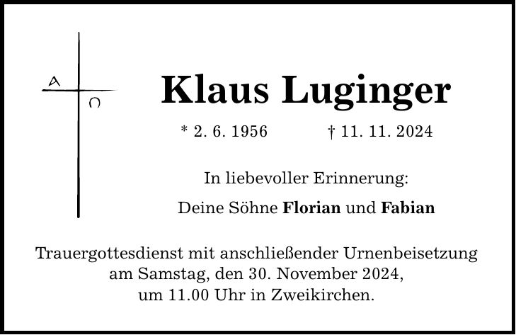 Klaus Luginger * 2. 6. 1956 _ 11. 11. 2024 In liebevoller Erinnerung: Deine Söhne Florian und Fabian Trauergottesdienst mit anschließender Urnenbeisetzung am Samstag, den 30. November 2024, um 11.00 Uhr in Zweikirchen.