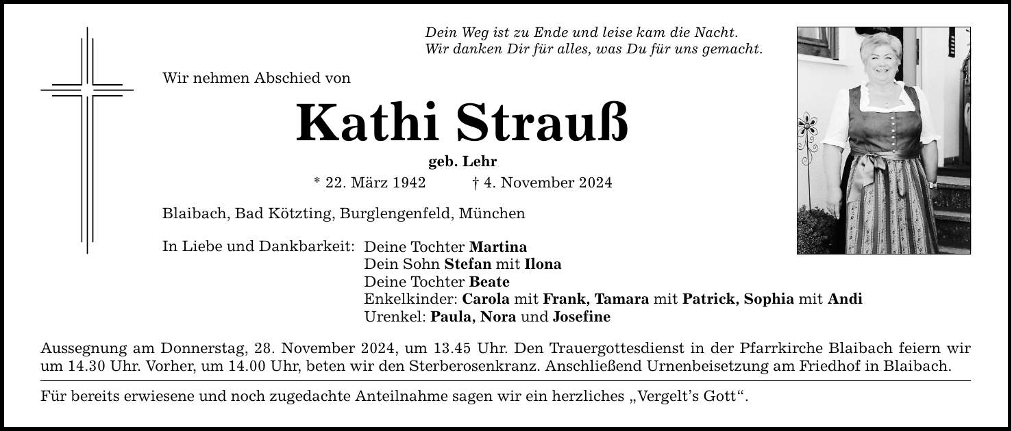 Dein Weg ist zu Ende und leise kam die Nacht. Wir danken Dir für alles, was Du für uns gemacht. Wir nehmen Abschied von Kathi Strauß geb. Lehr * 22. März 1942 _ 4. November 2024 Blaibach, Bad Kötzting, Burglengenfeld, München In Liebe und Dankbarkeit: Deine Tochter Martina Dein Sohn Stefan mit Ilona Deine Tochter Beate Enkelkinder: Carola mit Frank, Tamara mit Patrick, Sophia mit Andi Urenkel: Paula, Nora und Josefine Aussegnung am Donnerstag, 28. November 2024, um 13.45 Uhr. Den Trauergottesdienst in der Pfarrkirche Blaibach feiern wir um 14.30 Uhr. Vorher, um 14.00 Uhr, beten wir den Sterberosenkranz. Anschließend Urnenbeisetzung am Friedhof in Blaibach. Für bereits erwiesene und noch zugedachte Anteilnahme sagen wir ein herzliches 