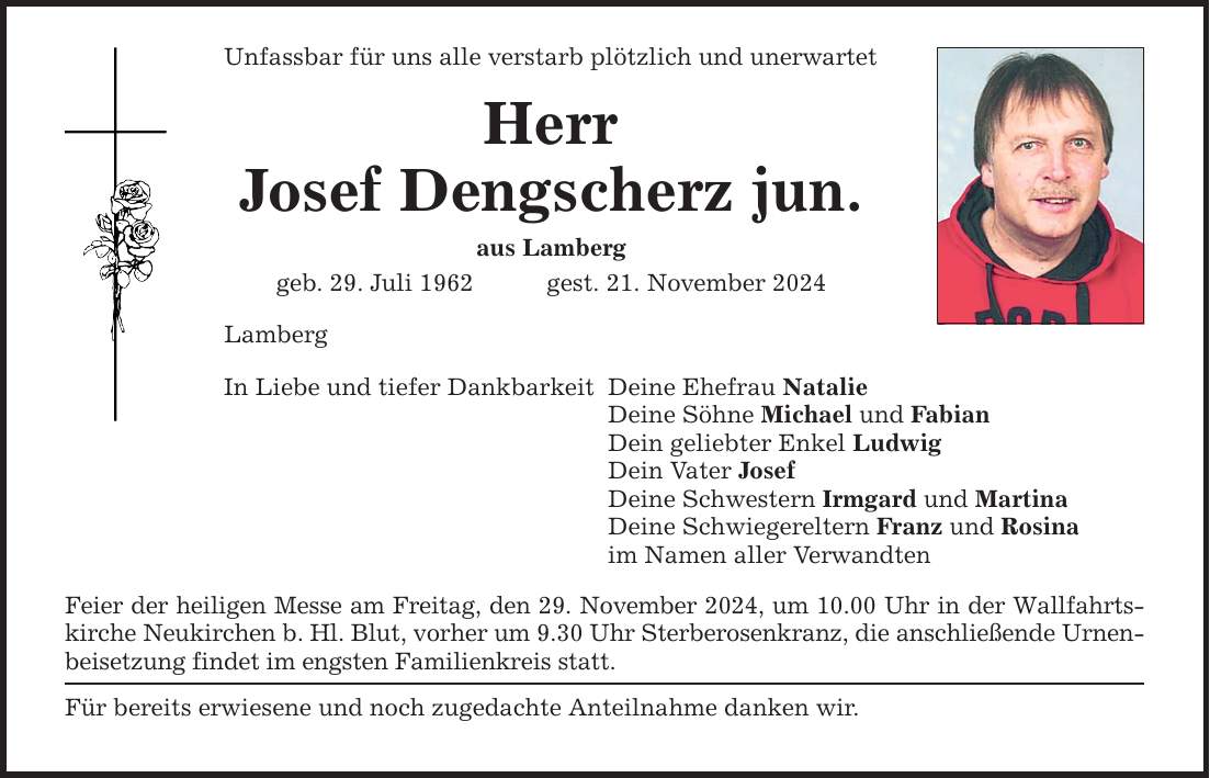 Unfassbar für uns alle verstarb plötzlich und unerwartet Herr Josef Dengscherz jun. aus Lamberg geb. 29. Juli 1962 gest. 21. November 2024 Lamberg In Liebe und tiefer Dankbarkeit Feier der heiligen Messe am Freitag, den 29. November 2024, um 10.00 Uhr in der Wallfahrtskirche Neukirchen b. Hl. Blut, vorher um 9.30 Uhr Sterberosenkranz, die anschließende Urnenbeisetzung findet im engsten Familienkreis statt. Für bereits erwiesene und noch zugedachte Anteilnahme danken wir. Deine Ehefrau Natalie Deine Söhne Michael und Fabian Dein geliebter Enkel Ludwig Dein Vater Josef Deine Schwestern Irmgard und Martina Deine Schwiegereltern Franz und Rosina im Namen aller Verwandten