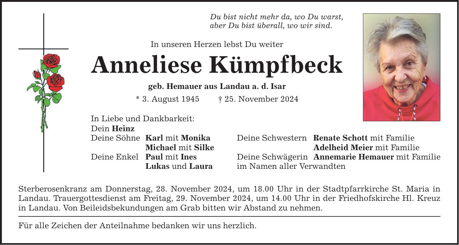 Du bist nicht mehr da, wo Du warst, aber Du bist überall, wo wir sind. In unseren Herzen lebst Du weiter Anneliese Kümpfbeck geb. Hemauer aus Landau a. d. Isar * 3. August 1945 _ 25. November 2024 In Liebe und Dankbarkeit: Dein Heinz Deine Söhne Karl mit Monika Deine Schwestern Renate Schott mit Familie Michael mit Silke Adelheid Meier mit Familie Deine Enkel Paul mit Ines Deine Schwägerin Annemarie Hemauer mit Familie Lukas und Laura im Namen aller Verwandten Sterberosenkranz am Donnerstag, 28. November 2024, um 18.00 Uhr in der Stadtpfarrkirche St. Maria in Landau. Trauergottesdienst am Freitag, 29. November 2024, um 14.00 Uhr in der Friedhofskirche Hl. Kreuz in Landau. Von Beileidsbekundungen am Grab bitten wir Abstand zu nehmen. Für alle Zeichen der Anteilnahme bedanken wir uns herzlich.