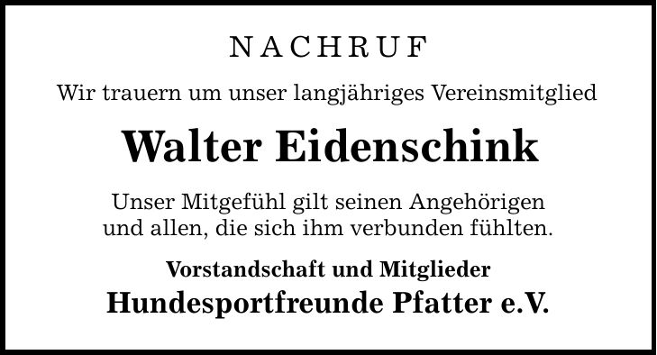 Nachruf Wir trauern um unser langjähriges Vereinsmitglied Walter Eidenschink Unser Mitgefühl gilt seinen Angehörigen und allen, die sich ihm verbunden fühlten. Vorstandschaft und Mitglieder Hundesportfreunde Pfatter e.V.