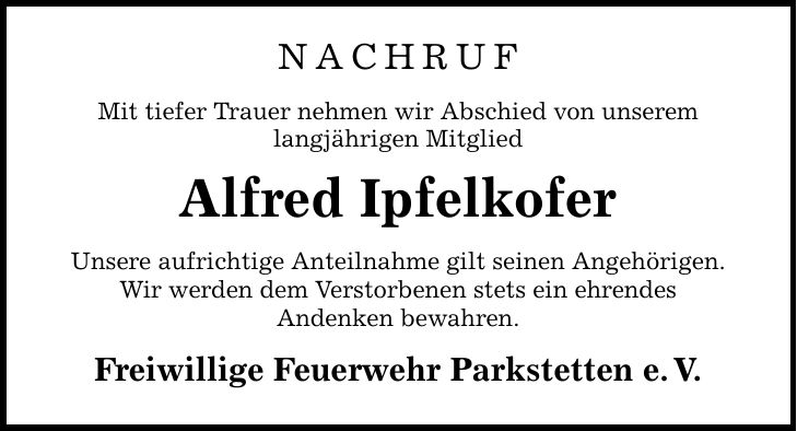 Nachruf Mit tiefer Trauer nehmen wir Abschied von unserem langjährigen Mitglied Alfred Ipfelkofer Unsere aufrichtige Anteilnahme gilt seinen Angehörigen. Wir werden dem Verstorbenen stets ein ehrendes Andenken bewahren. Freiwillige Feuerwehr Parkstetten e. V.