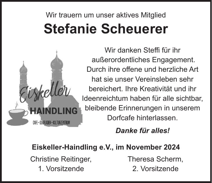 Wir trauern um unser aktives Mitglied Stefanie Scheuerer Wir danken Steffi für ihr außerordentliches Engagement. Durch ihre offene und herzliche Art hat sie unser Vereinsleben sehr bereichert. Ihre Kreativität und ihr Ideenreichtum haben für alle sichtbar, bleibende Erinnerungen in unserem Dorfcafe hinterlassen. Danke für alles! Eiskeller-Haindling e.V., im November 2024 Christine Reitinger, Theresa Scherm, 1. Vorsitzende 2. Vorsitzende