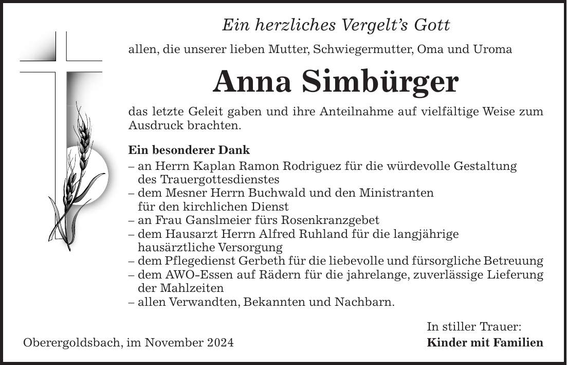 Ein herzliches Vergelt's Gott allen, die unserer lieben Mutter, Schwiegermutter, Oma und Uroma Anna Simbürger das letzte Geleit gaben und ihre Anteilnahme auf vielfältige Weise zum Ausdruck brachten. Ein besonderer Dank - an Herrn Kaplan Ramon Rodriguez für die würdevolle Gestaltung des Trauergottesdienstes - dem Mesner Herrn Buchwald und den Ministranten für den kirchlichen Dienst - an Frau Ganslmeier fürs Rosenkranzgebet - dem Hausarzt Herrn Alfred Ruhland für die langjährige hausärztliche Versorgung - dem Pflegedienst Gerbeth für die liebevolle und fürsorgliche Betreuung - dem AWO-Essen auf Rädern für die jahrelange, zuverlässige Lieferung der Mahlzeiten - allen Verwandten, Bekannten und Nachbarn. In stiller Trauer: Oberergoldsbach, im November 2024 Kinder mit Familien