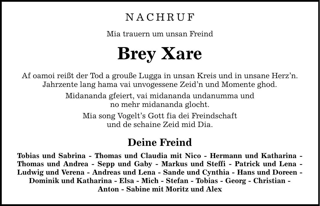 NACHRUFMia trauern um unsan FreindBrey XareAf oamoi reißt der Tod a grouße Lugga in unsan Kreis und in unsane Herz'n.Jahrzente lang hama vai unvogessene Zeid'n und Momente ghod.Midananda gfeiert, vai midananda undanumma undno mehr midananda glocht.Mia song Vogelt's Gott fia dei Freindschaftund de schaine Zeid mid Dia.Deine FreindTobias und Sabrina - Thomas und Claudia mit Nico - Hermann und Katharina - Thomas und Andrea - Sepp und Gaby - Markus und Steffi - Patrick und Lena - Ludwig und Verena - Andreas und Lena - Sande und Cynthia - Hans und Doreen - Dominik und Katharina - Elsa - Mich - Stefan - Tobias - Georg - Christian -Anton - Sabine mit Moritz und Alex