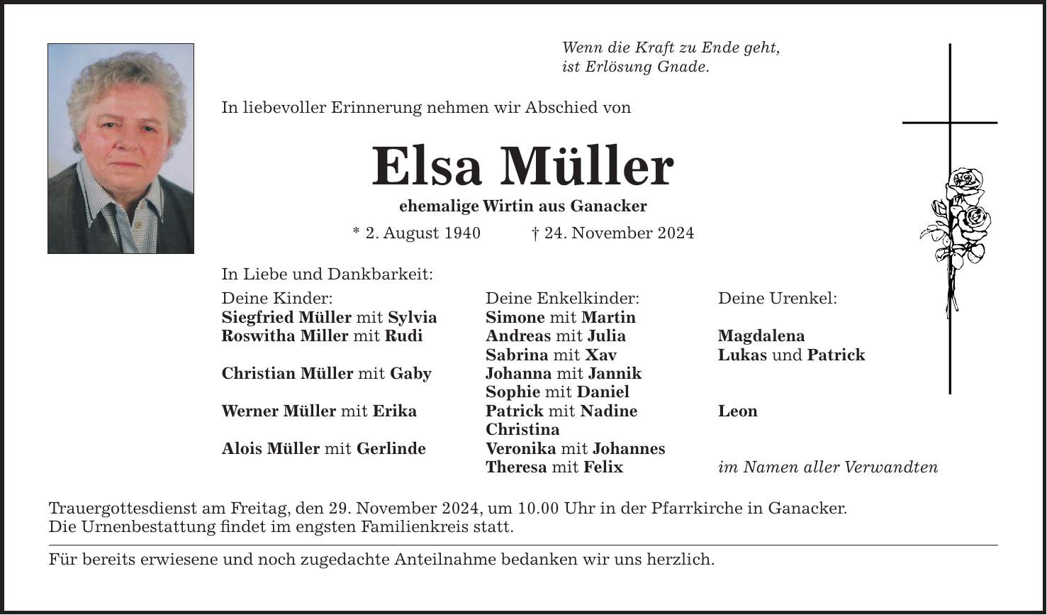 Wenn die Kraft zu Ende geht, ist Erlösung Gnade. In liebevoller Erinnerung nehmen wir Abschied von Elsa Müller ehemalige Wirtin aus Ganacker * 2. August 1940 + 24. November 2024 In Liebe und Dankbarkeit: Deine Kinder: Deine Enkelkinder: Deine Urenkel: Siegfried Müller mit Sylvia Simone mit Martin Roswitha Miller mit Rudi Andreas mit Julia Magdalena Sabrina mit Xav Lukas und Patrick Christian Müller mit Gaby Johanna mit Jannik Sophie mit Daniel Werner Müller mit Erika Patrick mit Nadine Leon Christina Alois Müller mit Gerlinde Veronika mit Johannes Theresa mit Felix im Namen aller Verwandten Trauergottesdienst am Freitag, den 29. November 2024, um 10.00 Uhr in der Pfarrkirche in Ganacker. Die Urnenbestattung findet im engsten Familienkreis statt. Für bereits erwiesene und noch zugedachte Anteilnahme bedanken wir uns herzlich. 