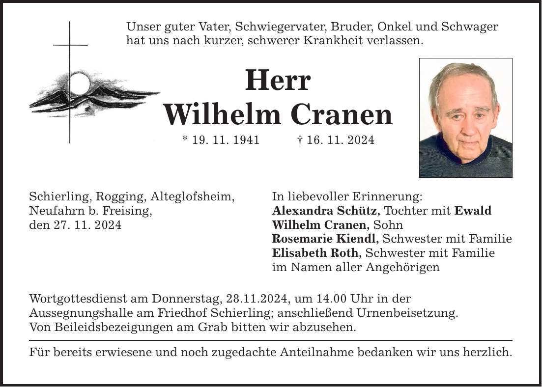 Unser guter Vater, Schwiegervater, Bruder, Onkel und Schwagerhat uns nach kurzer, schwerer Krankheit verlassen.HerrWilhelm Cranen* 19. 11. 1941 _ 16. 11. 2024Schierling, Rogging, Alteglofsheim,Neufahrn b. Freising,den 27. 11. 2024Wortgottesdienst am Donnerstag, 28.11.2024, um 14.00 Uhr in derAussegnungshalle am Friedhof Schierling; anschließend Urnenbeisetzung.Von Beileidsbezeigungen am Grab bitten wir abzusehen.Für bereits erwiesene und noch zugedachte Anteilnahme bedanken wir uns herzlich.In liebevoller Erinnerung:Alexandra Schütz, Tochter mit EwaldWilhelm Cranen, SohnRosemarie Kiendl, Schwester mit FamilieElisabeth Roth, Schwester mit Familieim Namen aller Angehörigen