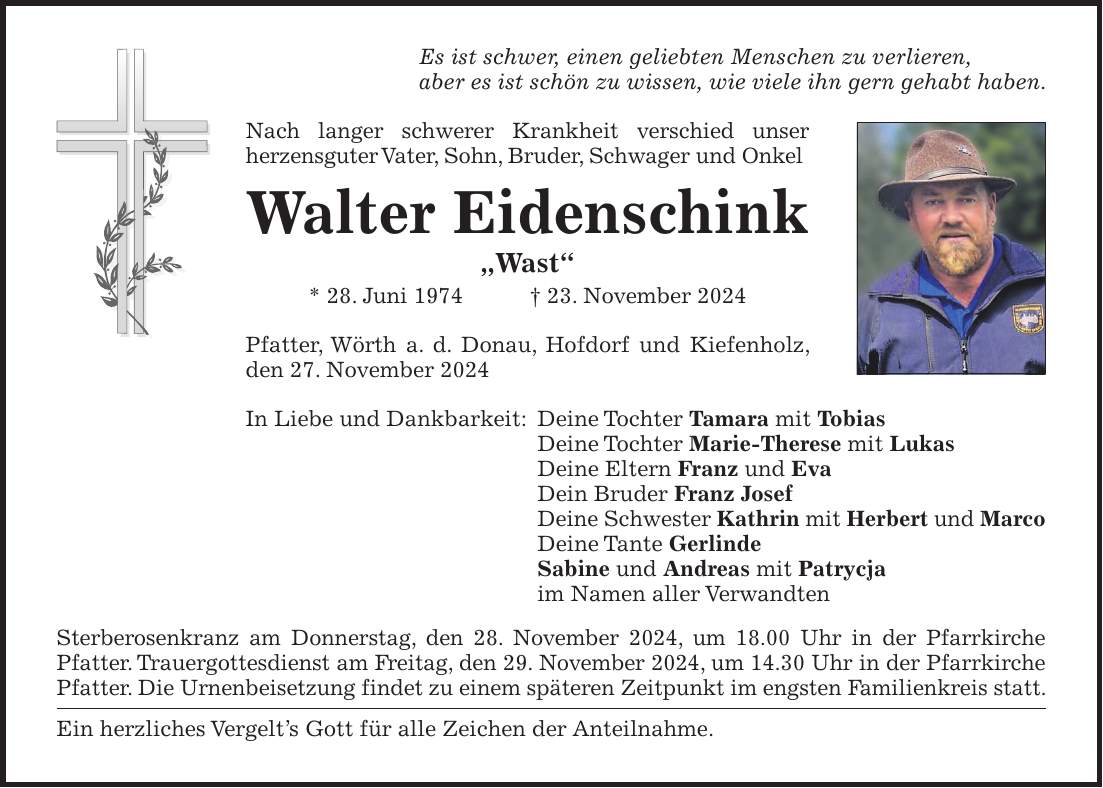 Es ist schwer, einen geliebten Menschen zu verlieren, aber es ist schön zu wissen, wie viele ihn gern gehabt haben. Nach langer schwerer Krankheit verschied unser herzens­guter Vater, Sohn, Bruder, Schwager und Onkel Walter Eidenschink 'Wast' * 28. Juni 1974 + 23. November 2024 Pfatter, Wörth a. d. Donau, Hofdorf und Kiefenholz, den 27. November 2024 In Liebe und Dankbarkeit: Deine Tochter Tamara mit Tobias Deine Tochter Marie-Therese mit Lukas Deine Eltern Franz und Eva Dein Bruder Franz Josef Deine Schwester Kathrin mit Herbert und Marco Deine Tante Gerlinde Sabine und Andreas mit Patrycja im Namen aller Verwandten Sterberosenkranz am Donnerstag, den 28. November 2024, um 18.00 Uhr in der Pfarrkirche Pfatter. Trauergottesdienst am Freitag, den 29. November 2024, um 14.30 Uhr in der Pfarrkirche Pfatter. Die Urnenbeisetzung findet zu einem späteren Zeitpunkt im engsten Familienkreis statt. Ein herzliches Vergelt's Gott für alle Zeichen der Anteilnahme.