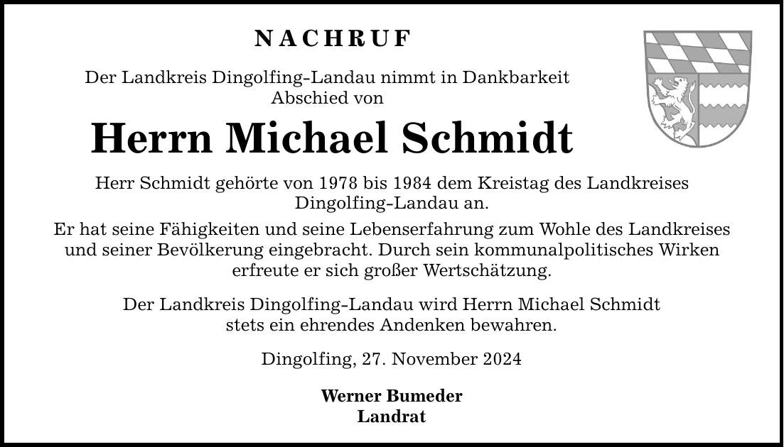 NACHRUF Der Landkreis Dingolfing-Landau nimmt in Dankbarkeit Abschied von Herrn Michael Schmidt Herr Schmidt gehörte von 1978 bis 1984 dem Kreistag des Landkreises Dingolfing-Landau an. Er hat seine Fähigkeiten und seine Lebenserfahrung zum Wohle des Landkreises und seiner Bevölkerung eingebracht. Durch sein kommunalpolitisches Wirken erfreute er sich großer Wertschätzung. Der Landkreis Dingolfing-Landau wird Herrn Michael Schmidt stets ein ehrendes Andenken bewahren. Dingolfing, 27. November 2024 Werner Bumeder Landrat