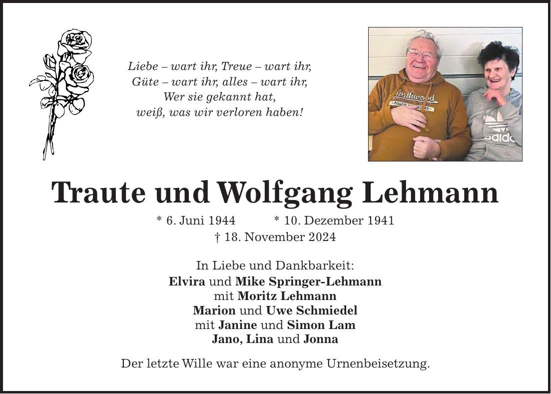 Liebe - wart ihr, Treue - wart ihr, Güte - wart ihr, alles - wart ihr, Wer sie gekannt hat, weiß, was wir verloren haben! Traute und Wolfgang Lehmann * 6. Juni 1944 * 10. Dezember 1941 + 18. November 2024 In Liebe und Dankbarkeit: Elvira und Mike Springer-Lehmann mit Moritz Lehmann Marion und Uwe Schmiedel mit Janine und Simon Lam Jano, Lina und Jonna Der letzte Wille war eine anonyme Urnenbeisetzung.