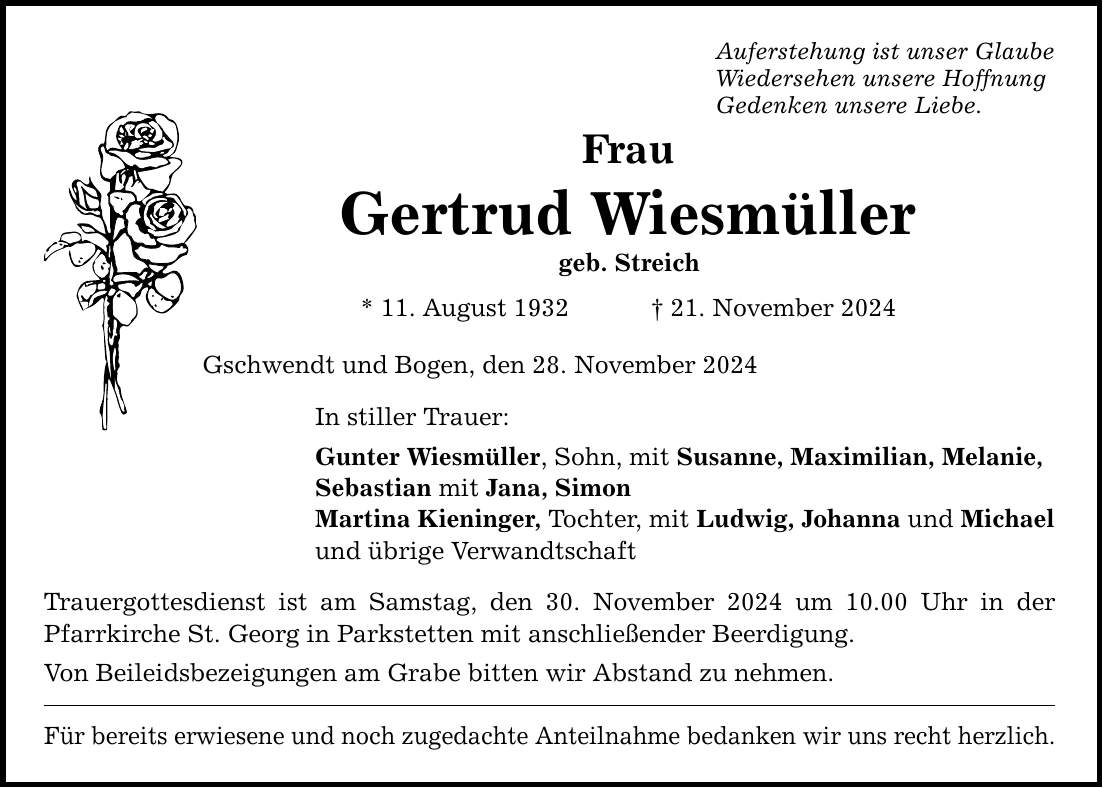 Frau Gertrud Wiesmüller geb. Streich * 11. August 1932 _ 21. November 2024 Gschwendt und Bogen, den 28. November 2024 Auferstehung ist unser Glaube Wiedersehen unsere Hoffnung Gedenken unsere Liebe. In stiller Trauer: Gunter Wiesmüller, Sohn, mit Susanne, Maximilian, Melanie, Sebastian mit Jana, Simon Martina Kieninger, Tochter, mit Ludwig, Johanna und Michael und übrige Verwandtschaft Trauergottesdienst ist am Samstag, den 30. November 2024 um 10.00 Uhr in der Pfarrkirche St. Georg in Parkstetten mit anschließender Beerdigung. Von Beileidsbezeigungen am Grabe bitten wir Abstand zu nehmen. Für bereits erwiesene und noch zugedachte Anteilnahme bedanken wir uns recht herzlich.