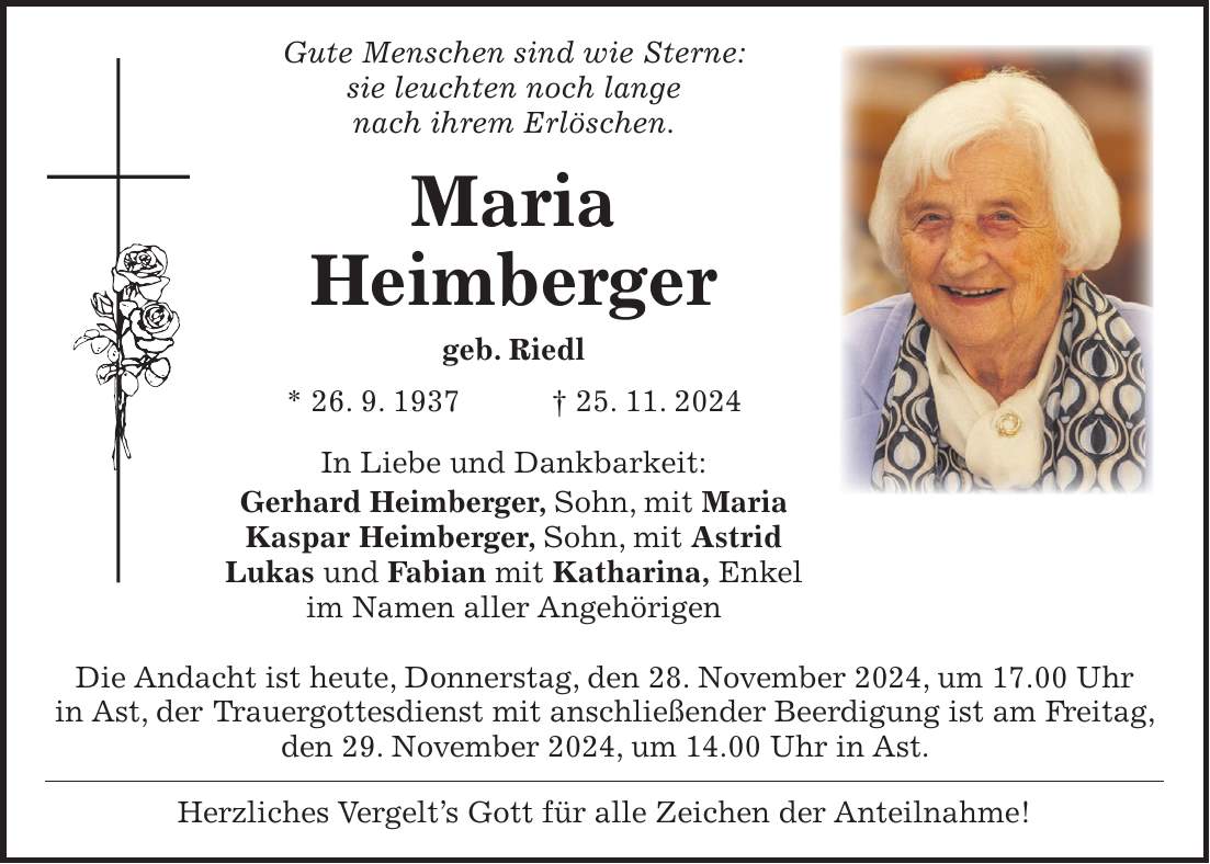  Gute Menschen sind wie Sterne: sie leuchten noch lange nach ihrem Erlöschen. Maria Heimberger geb. Riedl * 26. 9. 1937 + 25. 11. 2024 In Liebe und Dankbarkeit: Gerhard Heimberger, Sohn, mit Maria Kaspar Heimberger, Sohn, mit Astrid Lukas und Fabian mit Katharina, Enkel im Namen aller Angehörigen Die Andacht ist heute, Donnerstag, den 28. November 2024, um 17.00 Uhr in Ast, der Trauergottesdienst mit anschließender Beerdigung ist am Freitag, den 29. November 2024, um 14.00 Uhr in Ast. Herzliches Vergelt's Gott für alle Zeichen der Anteilnahme!