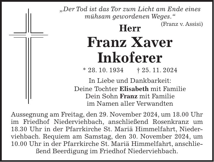  'Der Tod ist das Tor zum Licht am Ende eines mühsam gewordenen Weges.' (Franz v. Assisi) Herr Franz Xaver Inkoferer * 28. 10. 1934 + 25. 11. 2024 In Liebe und Dankbarkeit: Deine Tochter Elisabeth mit Familie Dein Sohn Franz mit Familie im Namen aller Verwandten Aussegnung am Freitag, den 29. November 2024, um 18.00 Uhr im Friedhof Niederviehbach, anschließend Rosenkranz um 18.30 Uhr in der Pfarrkirche St. Mariä Himmelfahrt, Niederviehbach. Requiem am Samstag, den 30. November 2024, um 10.00 Uhr in der Pfarrkirche St. Mariä Himmelfahrt, anschließend Beerdigung im Friedhof Niederviehbach.