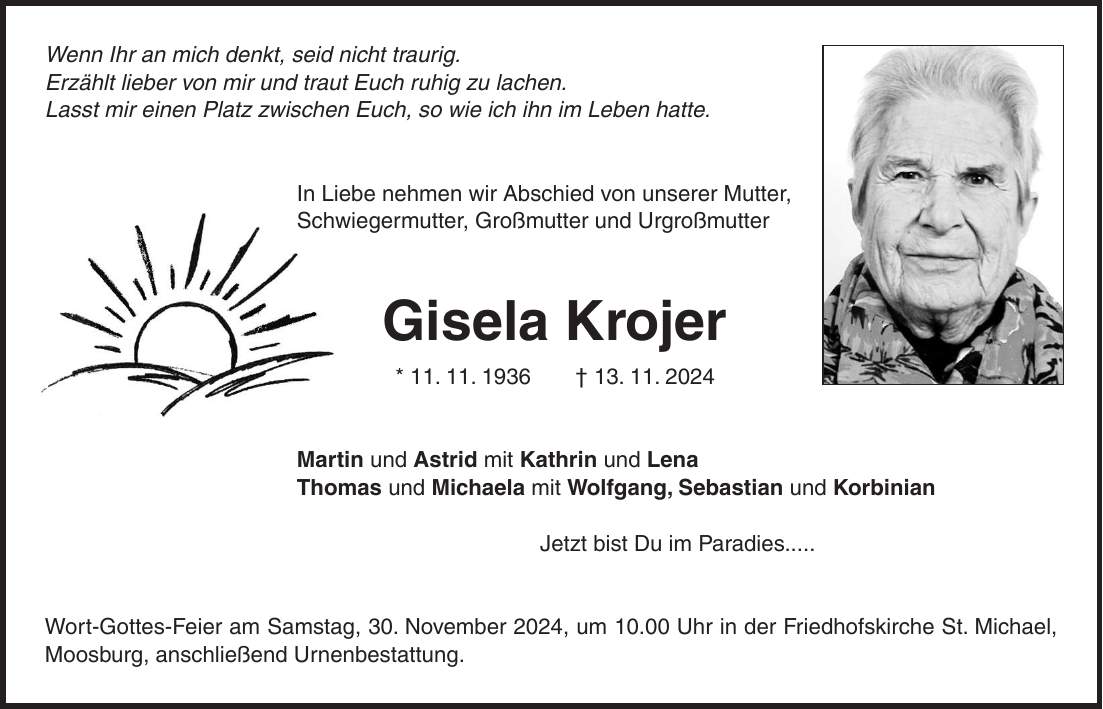 Wenn Ihr an mich denkt, seid nicht traurig. Erzählt lieber von mir und traut Euch ruhig zu lachen. Lasst mir einen Platz zwischen Euch, so wie ich ihn im Leben hatte. In Liebe nehmen wir Abschied von unserer Mutter, Schwiegermutter, Großmutter und Urgroßmutter Gisela Krojer * 11. 11. 1936 + 13. 11. 2024 Martin und Astrid mit Kathrin und Lena Thomas und Michaela mit Wolfgang, Sebastian und Korbinian Jetzt bist Du im Paradies..... Wort-Gottes-Feier am Samstag, 30. November 2024, um 10.00 Uhr in der Friedhofskirche St. Michael, Moosburg, anschließend Urnenbestattung.