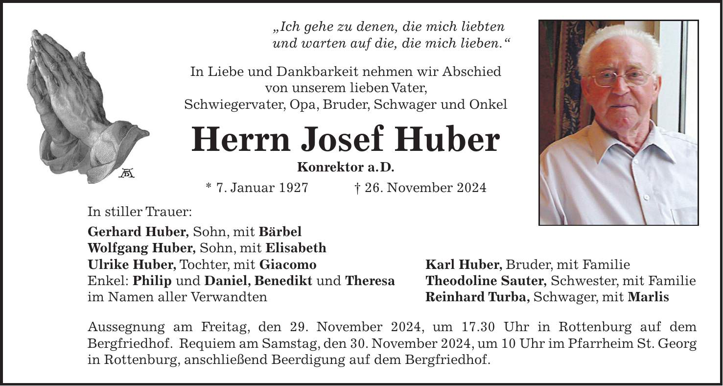 'Ich gehe zu denen, die mich liebten und warten auf die, die mich lieben.' In Liebe und Dankbarkeit nehmen wir Abschied von unserem lieben Vater, Schwiegervater, Opa, Bruder, Schwager und Onkel Herrn Josef Huber Konrektor a. D. * 7. Januar 1927 + 26. November 2024 In stiller Trauer: Gerhard Huber, Sohn, mit Bärbel Wolfgang Huber, Sohn, mit Elisabeth Ulrike Huber, Tochter, mit Giacomo Karl Huber, Bruder, mit Familie Enkel: Philip und Daniel, Benedikt und Theresa Theodoline Sauter, Schwester, mit Familie im Namen aller Verwandten Reinhard Turba, Schwager, mit Marlis Aussegnung am Freitag, den 29. November 2024, um 17.30 Uhr in Rottenburg auf dem Bergfriedhof. Requiem am Samstag, den 30. November 2024, um 10 Uhr im Pfarrheim St. Georg in Rottenburg, anschließend Beerdigung auf dem Bergfriedhof.