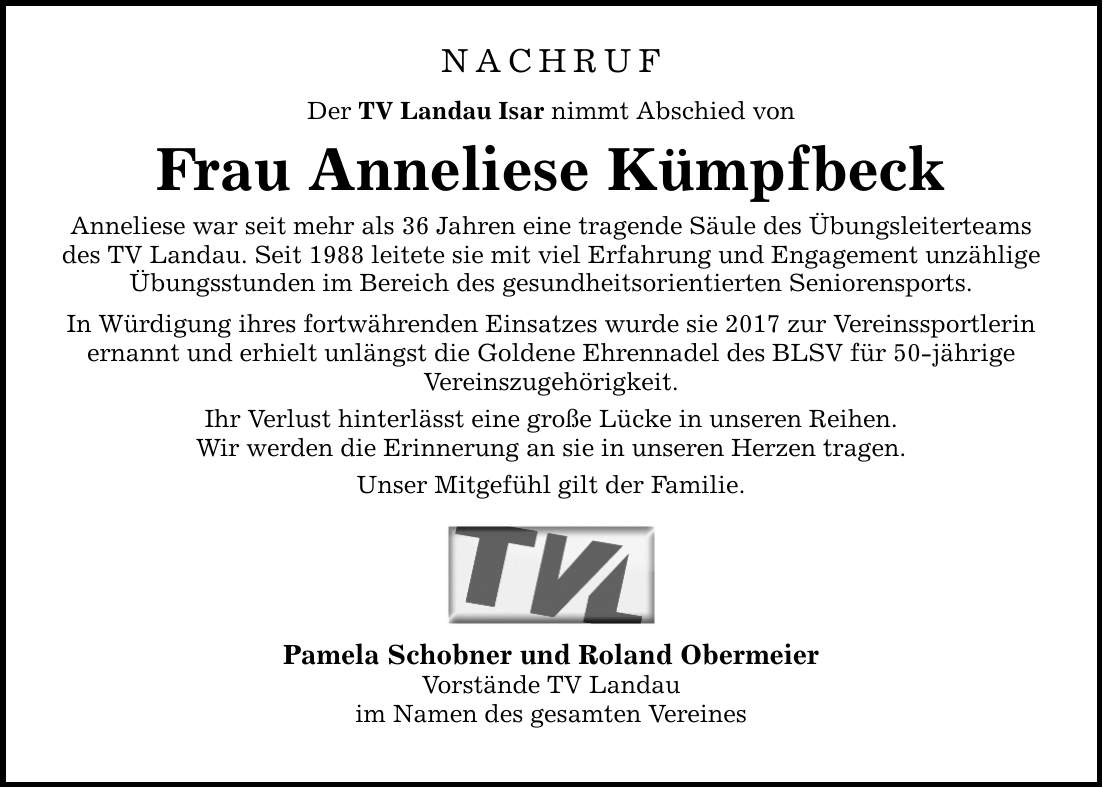 NACHRUF Der TV Landau Isar nimmt Abschied von Frau Anneliese Kümpfbeck Anneliese war seit mehr als 36 Jahren eine tragende Säule des Übungsleiterteams des TV Landau. Seit 1988 leitete sie mit viel Erfahrung und Engagement unzählige Übungsstunden im Bereich des gesundheitsorientierten Seniorensports. In Würdigung ihres fortwährenden Einsatzes wurde sie 2017 zur Vereinssportlerin ernannt und erhielt unlängst die Goldene Ehrennadel des BLSV für 50-jährige Vereinszugehörigkeit. Ihr Verlust hinterlässt eine große Lücke in unseren Reihen. Wir werden die Erinnerung an sie in unseren Herzen tragen. Unser Mitgefühl gilt der Familie. Pamela Schobner und Roland Obermeier Vorstände TV Landau im Namen des gesamten Vereines