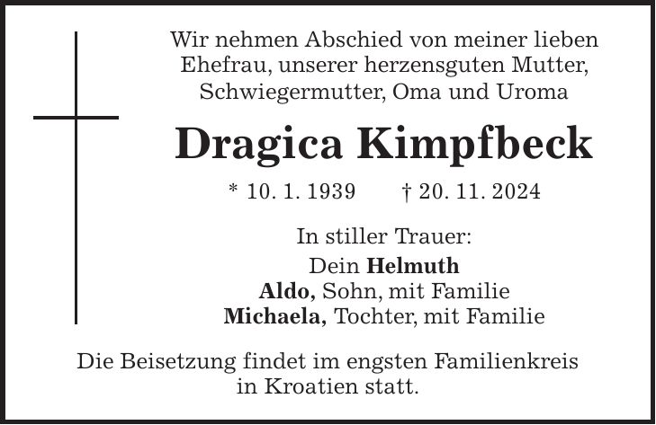 Wir nehmen Abschied von meiner lieben Ehefrau, unserer herzensguten Mutter, Schwiegermutter, Oma und Uroma Dragica Kimpfbeck * 10. 1. 1939 + 20. 11. 2024 In stiller Trauer: Dein Helmuth Aldo, Sohn, mit Familie Michaela, Tochter, mit Familie Die Beisetzung findet im engsten Familienkreis in Kroatien statt.