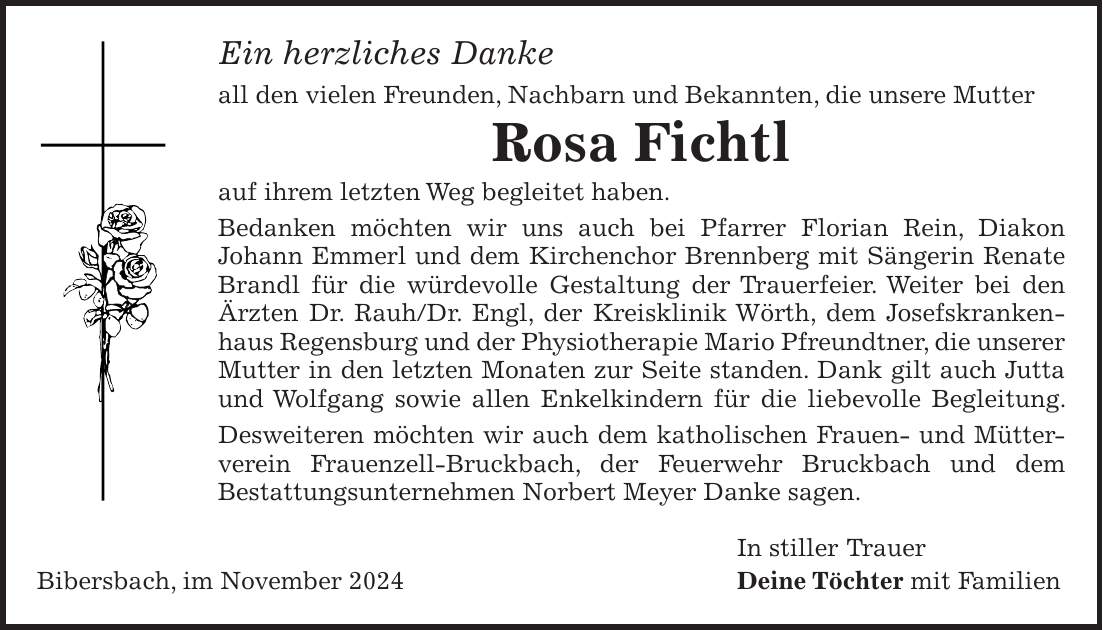 Ein herzliches Danke all den vielen Freunden, Nachbarn und Bekannten, die unsere Mutter Rosa Fichtl auf ihrem letzten Weg begleitet haben. Bedanken möchten wir uns auch bei Pfarrer Florian Rein, Diakon Johann Emmerl und dem Kirchenchor Brennberg mit Sängerin Renate Brandl für die würdevolle Gestaltung der Trauerfeier. Weiter bei den Ärzten Dr. Rauh/Dr. Engl, der Kreisklinik Wörth, dem Josefskrankenhaus Regensburg und der Physiotherapie Mario Pfreundtner, die unserer Mutter in den letzten Monaten zur Seite standen. Dank gilt auch Jutta und Wolfgang sowie allen Enkelkindern für die liebevolle Begleitung. Desweiteren möchten wir auch dem katholischen Frauen- und Mütter- verein Frauenzell-Bruckbach, der Feuerwehr Bruckbach und dem Bestattungsunternehmen Norbert Meyer Danke sagen. In stiller Trauer Bibersbach, im November 2024 Deine Töchter mit Familien