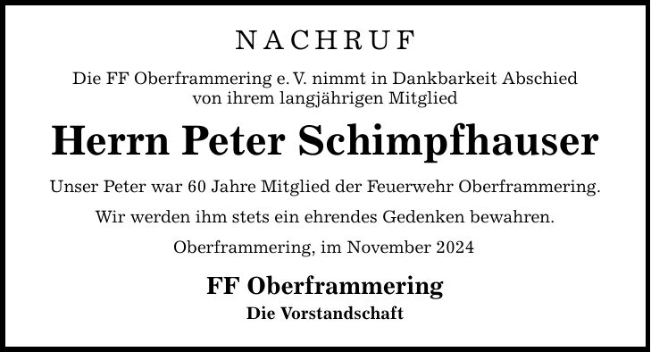 NACHRUF Die FF Oberframmering e. V. nimmt in Dankbarkeit Abschied von ihrem langjährigen Mitglie d Herrn Peter Schimpfhauser Unser Peter war 60 Jahre Mitglied der Feuerwehr Oberframmering. Wir werden ihm stets ein ehrendes Gedenken bewahren. Oberframmering, im November 2024 FF Oberframmering Die Vorstandschaft