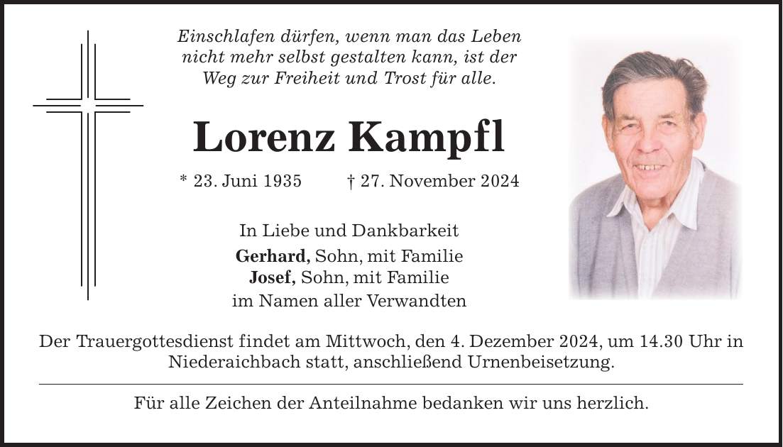  Einschlafen dürfen, wenn man das Leben nicht mehr selbst gestalten kann, ist der Weg zur Freiheit und Trost für alle. Lorenz Kampfl * 23. Juni 1935 + 27. November 2024 In Liebe und Dankbarkeit Gerhard, Sohn, mit Familie Josef, Sohn, mit Familie im Namen aller Verwandten Der Trauergottesdienst findet am Mittwoch, den 4. Dezember 2024, um 14.30 Uhr in Niederaichbach statt, anschließend Urnenbeisetzung. Für alle Zeichen der Anteilnahme bedanken wir uns herzlich.