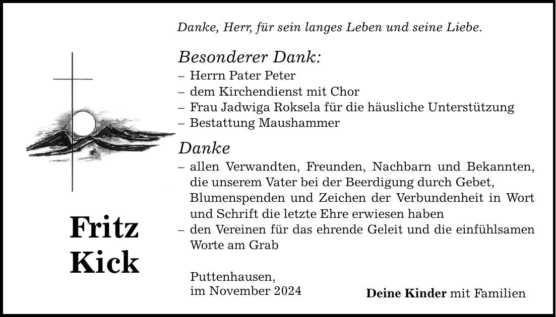 Fritz Kick Danke, Herr, für sein langes Leben und seine Liebe. Besonderer Dank: - Herrn Pater Peter - dem Kirchendienst mit Chor - Frau Jadwiga Roksela für die häusliche Unterstützung - Bestattung Maushammer Danke - allen Verwandten, Freunden, Nachbarn und Bekannten, die unserem Vater bei der Beerdigung durch Gebet, Blumenspenden und Zeichen der Verbundenheit in Wort und Schrift die letzte Ehre erwiesen haben - den Vereinen für das ehrende Geleit und die einfühlsamen Worte am Grab Puttenhausen, im November 2024 Deine Kinder mit Familien