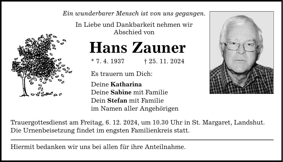 Ein wunderbarer Mensch ist von uns gegangen. In Liebe und Dankbarkeit nehmen wir Abschied von Hans Zauner * 7. 4. 1937 _ 25. 11. 2024 Es trauern um Dich: Deine Katharina Deine Sabine mit Familie Dein Stefan mit Familie im Namen aller Angehörigen Trauergottesdienst am Freitag, 6. 12. 2024, um 10.30 Uhr in St. Margaret, Landshut. Die Urnenbeisetzung findet im engsten Familienkreis statt. Hiermit bedanken wir uns bei allen für ihre Anteilnahme.