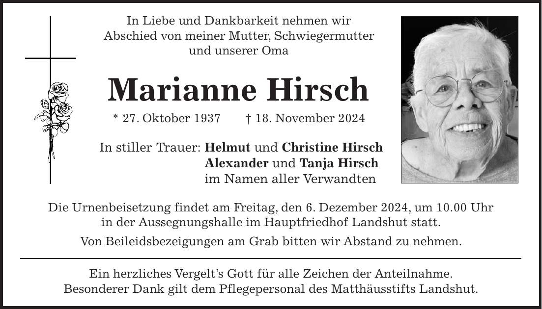 In Liebe und Dankbarkeit nehmen wir Abschied von meiner Mutter, Schwiegermutter und unserer Oma Marianne Hirsch * 27. Oktober 1937 + 18. November 2024 In stiller Trauer: Helmut und Christine Hirsch Alexander und Tanja Hirsch im Namen aller Verwandten Die Urnenbeisetzung findet am Freitag, den 6. Dezember 2024, um 10.00 Uhr in der Aussegnungshalle im Hauptfriedhof Landshut statt. Von Beileidsbezeigungen am Grab bitten wir Abstand zu nehmen. Ein herzliches Vergelt's Gott für alle Zeichen der Anteilnahme. Besonderer Dank gilt dem Pflegepersonal des Matthäusstifts Landshut.