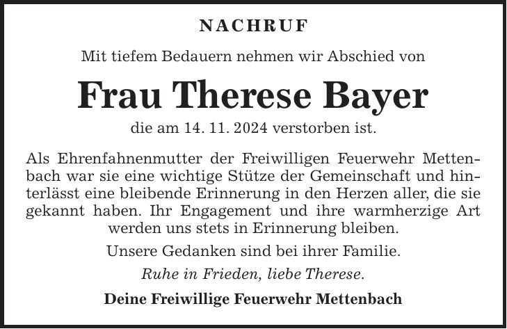  Nachruf Mit tiefem Bedauern nehmen wir Abschied von Frau Therese Bayer die am 14. 11. 2024 verstorben ist. Als Ehrenfahnenmutter der Freiwilligen Feuerwehr Mettenbach war sie eine wichtige Stütze der Gemeinschaft und hinterlässt eine bleibende Erinnerung in den Herzen aller, die sie gekannt haben. Ihr Engagement und ihre warmherzige Art werden uns stets in Erinnerung bleiben. Unsere Gedanken sind bei ihrer Familie. Ruhe in Frieden, liebe Therese. Deine Freiwillige Feuerwehr Mettenbach