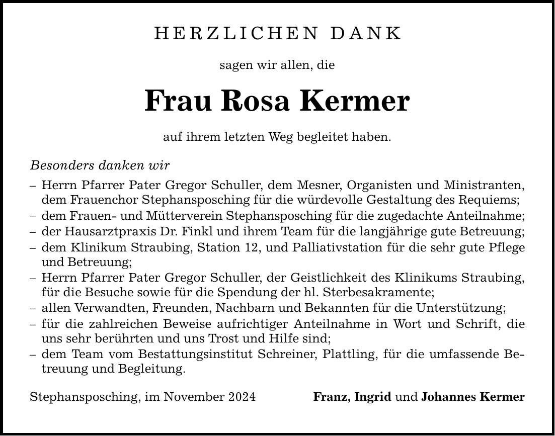 Herzlichen Dank sagen wir allen, die Frau Rosa Kermer auf ihrem letzten Weg begleitet haben. Besonders danken wir - Herrn Pfarrer Pater Gregor Schuller, dem Mesner, Organisten und Ministranten, dem Frauenchor Stephansposching für die würdevolle Gestaltung des Requiems; - dem Frauen- und Mütterverein Stephansposching für die zugedachte Anteilnahme; - der Hausarztpraxis Dr. Finkl und ihrem Team für die langjährige gute Betreuung; - dem Klinikum Straubing, Station 12, und Palliativstation für die sehr gute Pflege und Betreuung; - Herrn Pfarrer Pater Gregor Schuller, der Geistlichkeit des Klinikums Straubing, für die Besuche sowie für die Spendung der hl. Sterbesakramente; - allen Verwandten, Freunden, Nachbarn und Bekannten für die Unterstützung; - für die zahlreichen Beweise aufrichtiger Anteilnahme in Wort und Schrift, die uns sehr berührten und uns Trost und Hilfe sind; - dem Team vom Bestattungsinstitut Schreiner, Plattling, für die umfassende Betreuung und Begleitung. Stephansposching, im November 2024 Franz, Ingrid und Johannes Kermer