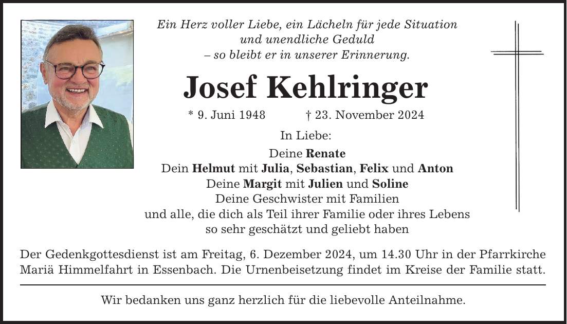 Ein Herz voller Liebe, ein Lächeln für jede Situation und unendliche Geduld - so bleibt er in unserer Erinnerung. Josef Kehlringer * 9. Juni 1948 _ 23. November 2024 In Liebe: Deine Renate Dein Helmut mit Julia, Sebastian, Felix und Anton Deine Margit mit Julien und Soline Deine Geschwister mit Familien und alle, die dich als Teil ihrer Familie oder ihres Lebens so sehr geschätzt und geliebt haben Der Gedenkgottesdienst ist am Freitag, 6. Dezember 2024, um 14.30 Uhr in der Pfarrkirche Mariä Himmelfahrt in Essenbach. Die Urnenbeisetzung findet im Kreise der Familie statt. Wir bedanken uns ganz herzlich für die liebevolle Anteilnahme.