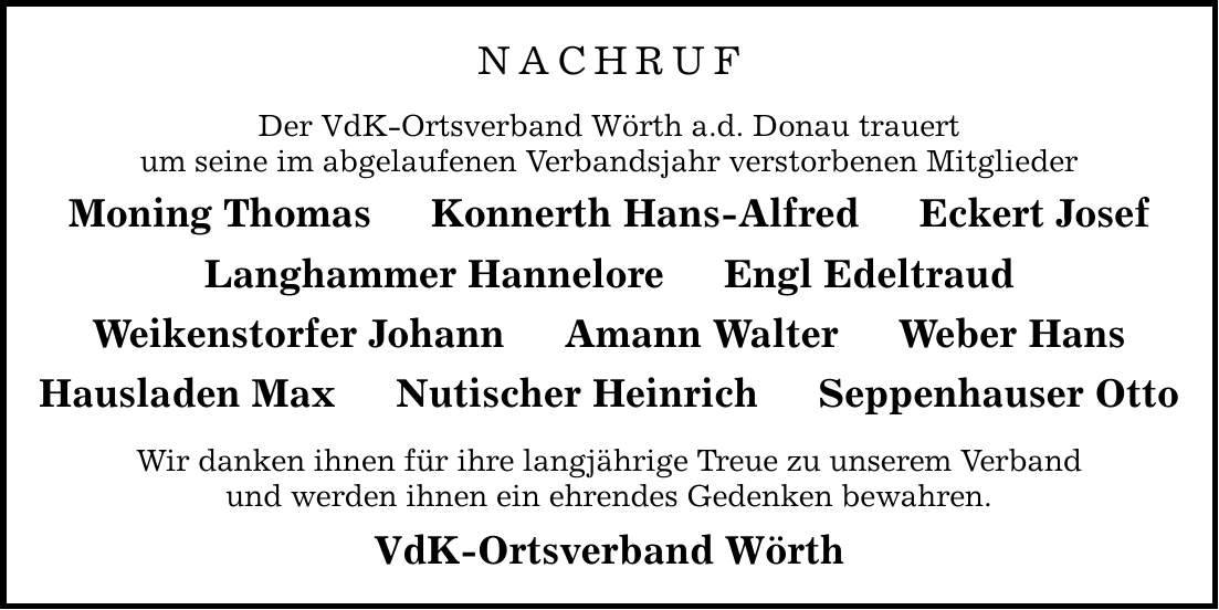 NACHRUF Der VdK-Ortsverband Wörth a.d. Donau trauert um seine im abgelaufenen Verbandsjahr verstorbenen Mitglieder Moning Thomas Konnerth Hans-Alfred Eckert Josef Langhammer Hannelore Engl Edeltraud Weikenstorfer Johann Amann Walter Weber Hans Hausladen Max Nutischer Heinrich Seppenhauser Otto Wir danken ihnen für ihre langjährige Treue zu unserem Verband und werden ihnen ein ehrendes Gedenken bewahren. VdK-Ortsverband Wörth