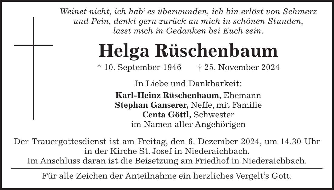  Weinet nicht, ich hab' es überwunden, ich bin erlöst von Schmerz und Pein, denkt gern zurück an mich in schönen Stunden, lasst mich in Gedanken bei Euch sein. Helga Rüschenbaum * 10. September 1946 + 25. November 2024 In Liebe und Dankbarkeit: Karl-Heinz Rüschenbaum, Ehemann Stephan Ganserer, Neffe, mit Familie Centa Göttl, Schwester im Namen aller Angehörigen Der Trauergottesdienst ist am Freitag, den 6. Dezember 2024, um 14.30 Uhr in der Kirche St. Josef in Niederaichbach. Im Anschluss daran ist die Beisetzung am Friedhof in Niederaichbach. Für alle Zeichen der Anteilnahme ein herzliches Vergelt's Gott.