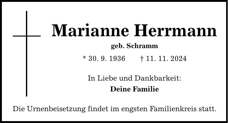 Marianne Herrmann geb. Schramm * 30. 9. 1936 _ 11. 11. 2024 In Liebe und Dankbarkeit: Deine Familie Die Urnenbeisetzung findet im engsten Familienkreis statt.