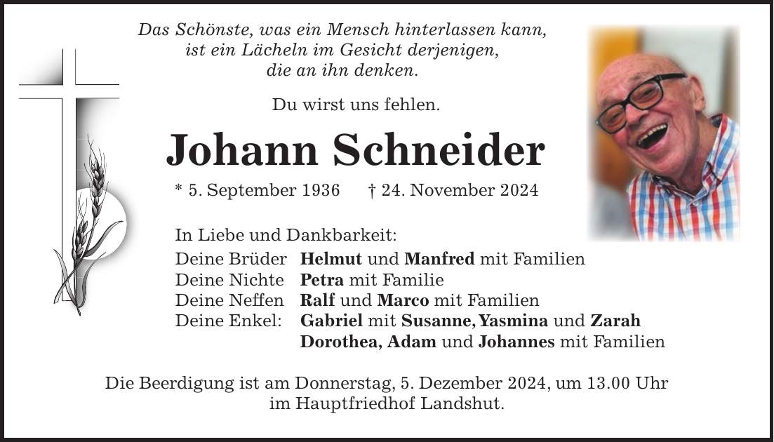  Das Schönste, was ein Mensch hinterlassen kann, ist ein Lächeln im Gesicht derjenigen, die an ihn denken. Du wirst uns fehlen. Johann Schneider * 5. September 1936 + 24. November 2024 In Liebe und Dankbarkeit: Deine Brüder Helmut und Manfred mit Familien Deine Nichte Petra mit Familie Deine Neffen Ralf und Marco mit Familien Deine Enkel: Gabriel mit Susanne, Yasmina und Zarah Dorothea, Adam und Johannes mit Familien Die Beerdigung ist am Donnerstag, 5. Dezember 2024, um 13.00 Uhr im Hauptfriedhof Landshut.