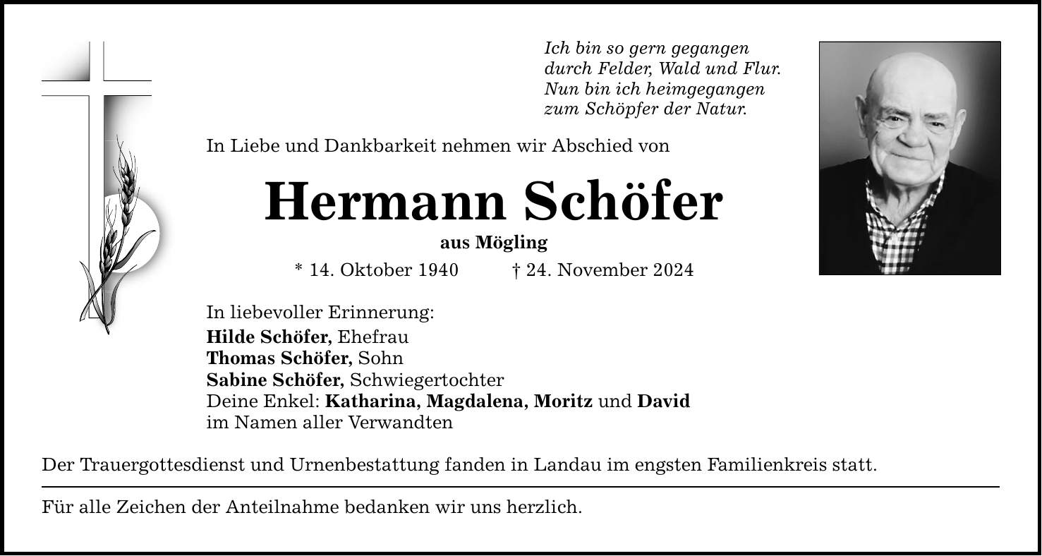 Ich bin so gern gegangen durch Felder, Wald und Flur. Nun bin ich heimgegangen zum Schöpfer der Natur. In Liebe und Dankbarkeit nehmen wir Abschied von Hermann Schöfer aus Mögling * 14. Oktober 1940 _ 24. November 2024 In liebevoller Erinnerung: Hilde Schöfer, Ehefrau Thomas Schöfer, Sohn Sabine Schöfer, Schwiegertochter Deine Enkel: Katharina, Magdalena, Moritz und David im Namen aller Verwandten Der Trauergottesdienst und Urnenbestattung fanden in Landau im engsten Familienkreis statt. Für alle Zeichen der Anteilnahme bedanken wir uns herzlich.