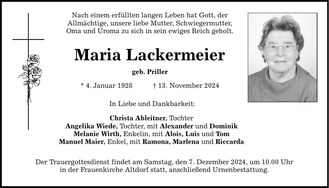 Nach einem erfüllten langen Leben hat Gott, der Allmächtige, unsere liebe Mutter, Schwiegermutter, Oma und Uroma zu sich in sein ewiges Reich geholt. Maria Lackermeier geb. Priller * 4. Januar 1928 _ 13. November 2024 In Liebe und Dankbarkeit: Christa Ableitner, Tochter Angelika Wiede, Tochter, mit Alexander und Dominik Melanie Wirth, Enkelin, mit Alois, Luis und Tom Manuel Maier, Enkel, mit Ramona, Marlena und Riccarda Der Trauergottesdienst findet am Samstag, den 7. Dezember 2024, um 10.00 Uhr in der Frauenkirche Altdorf statt, anschließend Urnenbestattung.